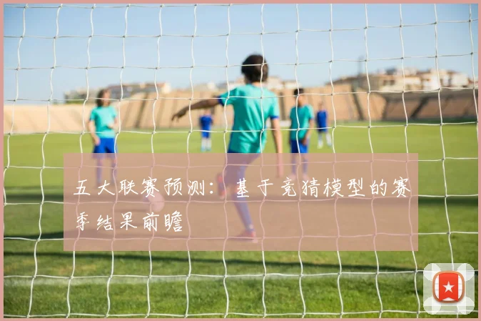 五大联赛预测：基于竞猜模型的赛季结果前瞻