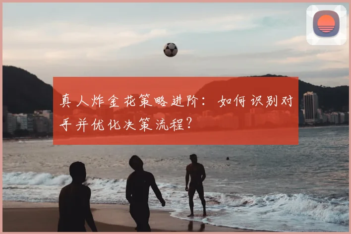 真人炸金花策略进阶：如何识别对手并优化决策流程？