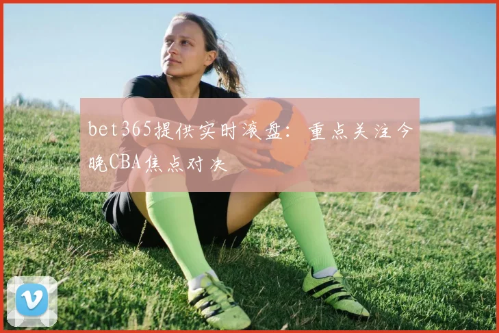 bet365提供实时滚盘:重点关注今晚CBA焦点对决
