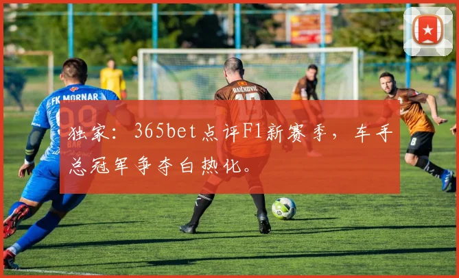 独家:365bet点评F1新赛季,车手总冠军争夺白热化。