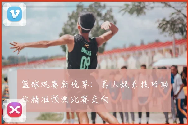 篮球观赛新境界：真人娱乐技巧助你精准预测比赛走向
